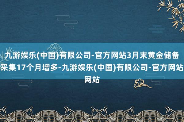 九游娱乐(中国)有限公司-官方网站3月末黄金储备采集17个月增多-九游娱乐(中国)有限公司-官方网站