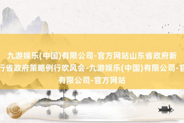 九游娱乐(中国)有限公司-官方网站山东省政府新闻办举行省政府策略例行吹风会-九游娱乐(中国)有限公司-官方网站