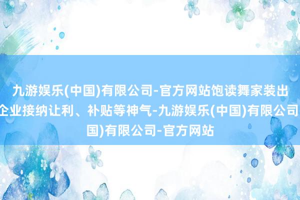 九游娱乐(中国)有限公司-官方网站饱读舞家装出产、流通企业接纳让利、补贴等神气-九游娱乐(中国)有限公司-官方网站