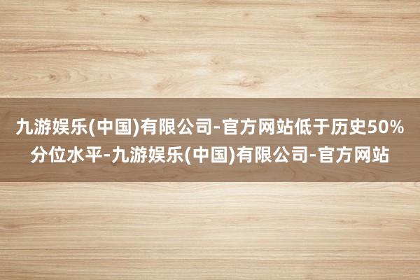 九游娱乐(中国)有限公司-官方网站低于历史50%分位水平-九游娱乐(中国)有限公司-官方网站