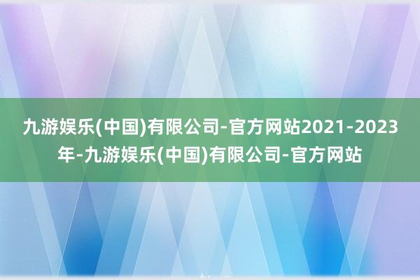 九游娱乐(中国)有限公司-官方网站2021-2023年-九游娱乐(中国)有限公司-官方网站