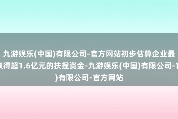 九游娱乐(中国)有限公司-官方网站初步估算企业最高不错取得超1.6亿元的扶捏资金-九游娱乐(中国)有限公司-官方网站