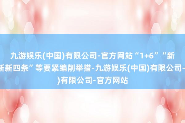 九游娱乐(中国)有限公司-官方网站“1+6”“新四条”“新新四条”等要紧编削举措-九游娱乐(中国)有限公司-官方网站