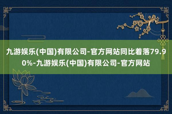 九游娱乐(中国)有限公司-官方网站同比着落79.90%-九游娱乐(中国)有限公司-官方网站