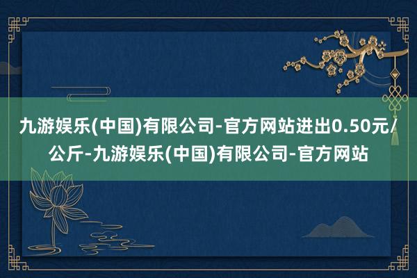 九游娱乐(中国)有限公司-官方网站进出0.50元/公斤-九游娱乐(中国)有限公司-官方网站