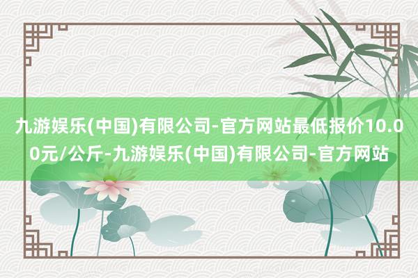 九游娱乐(中国)有限公司-官方网站最低报价10.00元/公斤-九游娱乐(中国)有限公司-官方网站