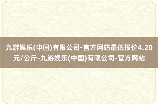 九游娱乐(中国)有限公司-官方网站最低报价4.20元/公斤-九游娱乐(中国)有限公司-官方网站