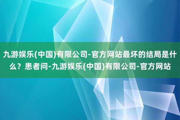 九游娱乐(中国)有限公司-官方网站最坏的结局是什么？患者问-九游娱乐(中国)有限公司-官方网站