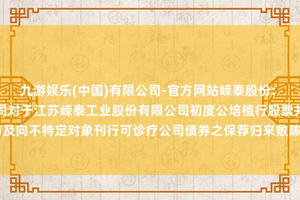 九游娱乐(中国)有限公司-官方网站嵘泰股份: 东方证券承销保荐有限公司对于江苏嵘泰工业股份有限公司初度公培植行股票并在主板上市及向不特定对象刊行可诊疗公司债券之保荐归来敷陈书-九游娱乐(中国)有限公司-官方网站