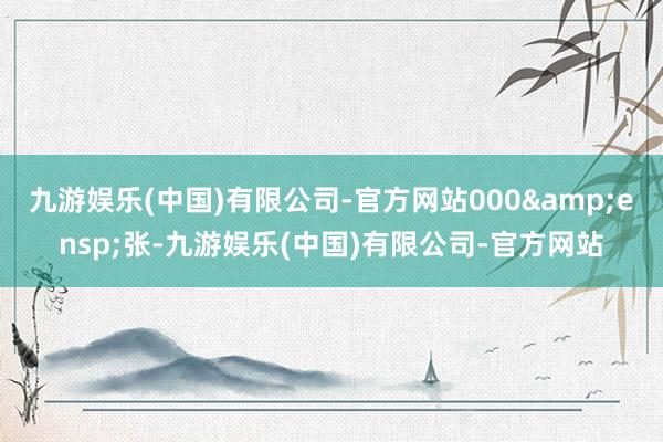 九游娱乐(中国)有限公司-官方网站000&ensp;张-九游娱乐(中国)有限公司-官方网站