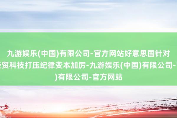 九游娱乐(中国)有限公司-官方网站好意思国针对中国的经贸科技打压纪律变本加厉-九游娱乐(中国)有限公司-官方网站