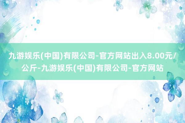 九游娱乐(中国)有限公司-官方网站出入8.00元/公斤-九游娱乐(中国)有限公司-官方网站