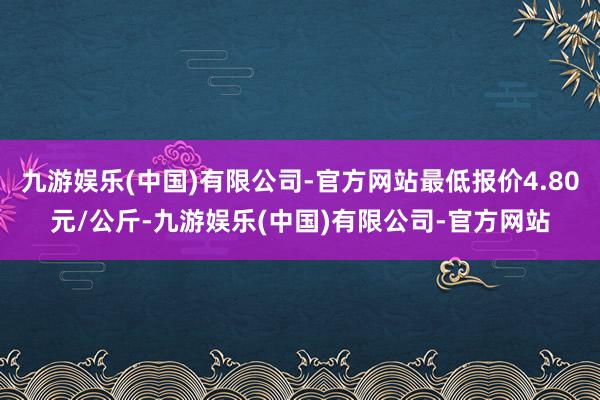 九游娱乐(中国)有限公司-官方网站最低报价4.80元/公斤-九游娱乐(中国)有限公司-官方网站