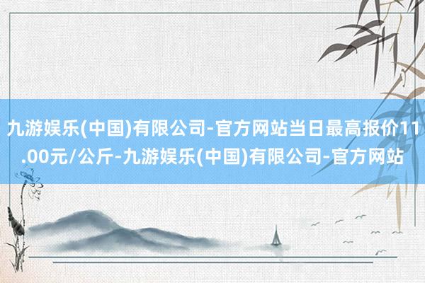 九游娱乐(中国)有限公司-官方网站当日最高报价11.00元/公斤-九游娱乐(中国)有限公司-官方网站