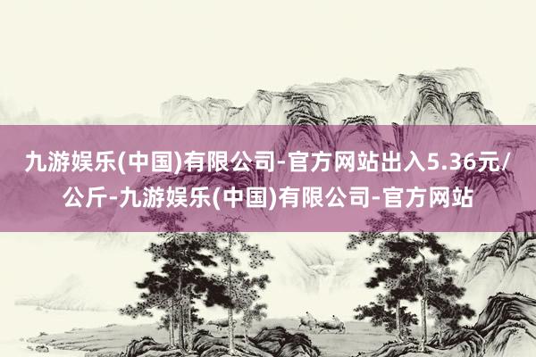 九游娱乐(中国)有限公司-官方网站出入5.36元/公斤-九游娱乐(中国)有限公司-官方网站