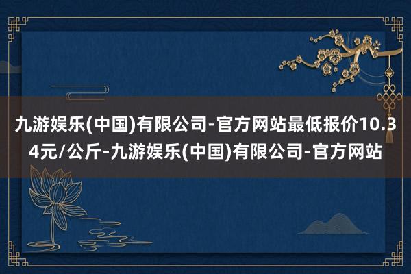 九游娱乐(中国)有限公司-官方网站最低报价10.34元/公斤-九游娱乐(中国)有限公司-官方网站