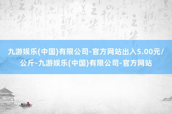 九游娱乐(中国)有限公司-官方网站出入5.00元/公斤-九游娱乐(中国)有限公司-官方网站