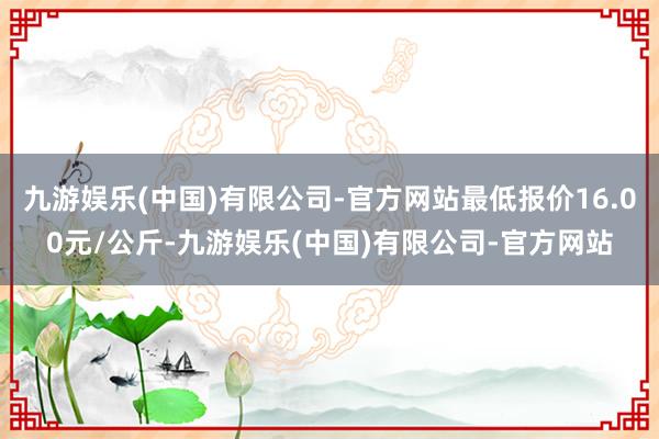 九游娱乐(中国)有限公司-官方网站最低报价16.00元/公斤-九游娱乐(中国)有限公司-官方网站