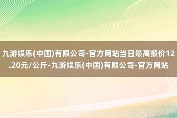 九游娱乐(中国)有限公司-官方网站当日最高报价12.20元/公斤-九游娱乐(中国)有限公司-官方网站