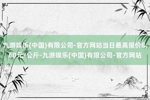 九游娱乐(中国)有限公司-官方网站当日最高报价8.60元/公斤-九游娱乐(中国)有限公司-官方网站