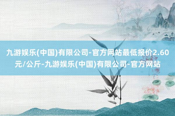 九游娱乐(中国)有限公司-官方网站最低报价2.60元/公斤-九游娱乐(中国)有限公司-官方网站