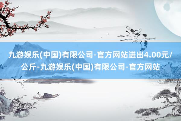 九游娱乐(中国)有限公司-官方网站进出4.00元/公斤-九游娱乐(中国)有限公司-官方网站