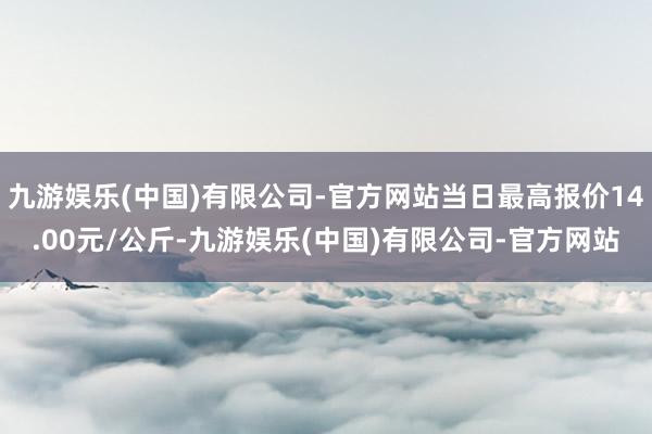 九游娱乐(中国)有限公司-官方网站当日最高报价14.00元/公斤-九游娱乐(中国)有限公司-官方网站