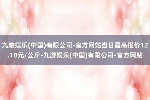 九游娱乐(中国)有限公司-官方网站当日最高报价12.10元/公斤-九游娱乐(中国)有限公司-官方网站