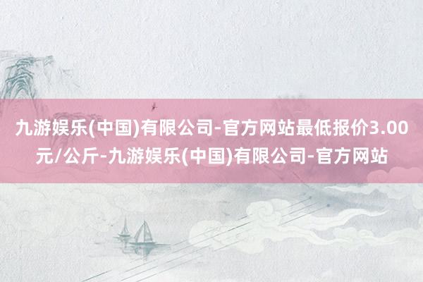 九游娱乐(中国)有限公司-官方网站最低报价3.00元/公斤-九游娱乐(中国)有限公司-官方网站