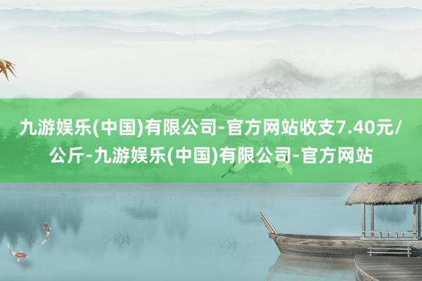 九游娱乐(中国)有限公司-官方网站收支7.40元/公斤-九游娱乐(中国)有限公司-官方网站