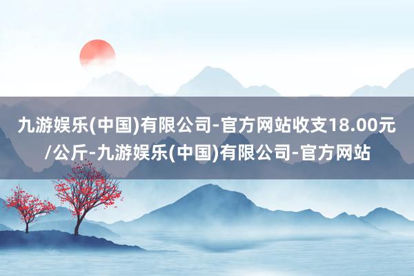 九游娱乐(中国)有限公司-官方网站收支18.00元/公斤-九游娱乐(中国)有限公司-官方网站