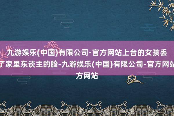 九游娱乐(中国)有限公司-官方网站上台的女孩丢了家里东谈主的脸-九游娱乐(中国)有限公司-官方网站