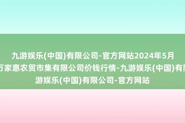 九游娱乐(中国)有限公司-官方网站2024年5月7日鄂尔多斯市万家惠农贸市集有限公司价钱行情-九游娱乐(中国)有限公司-官方网站