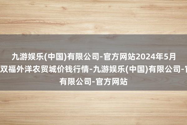 九游娱乐(中国)有限公司-官方网站2024年5月7日重庆双福外洋农贸城价钱行情-九游娱乐(中国)有限公司-官方网站