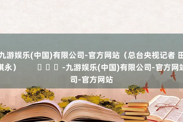 九游娱乐(中国)有限公司-官方网站（总台央视记者 田琪永）        			-九游娱乐(中国)有限公司-官方网站