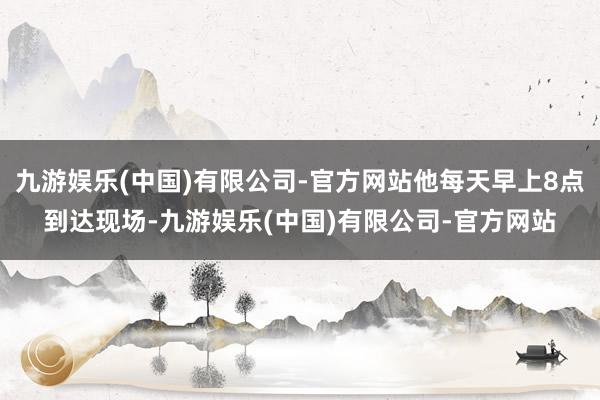 九游娱乐(中国)有限公司-官方网站他每天早上8点到达现场-九游娱乐(中国)有限公司-官方网站