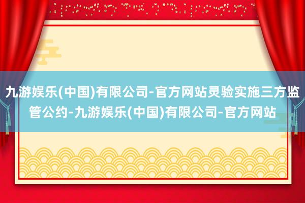 九游娱乐(中国)有限公司-官方网站灵验实施三方监管公约-九游娱乐(中国)有限公司-官方网站