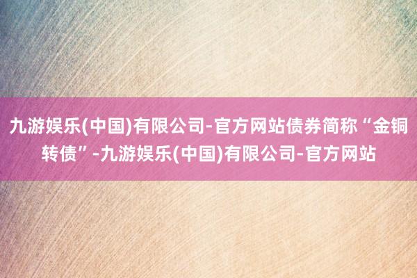 九游娱乐(中国)有限公司-官方网站债券简称“金铜转债”-九游娱乐(中国)有限公司-官方网站