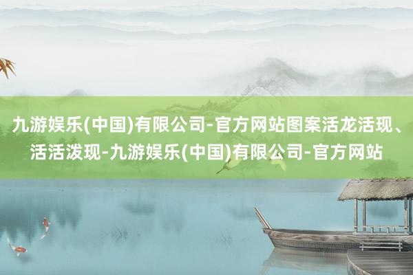 九游娱乐(中国)有限公司-官方网站图案活龙活现、活活泼现-九游娱乐(中国)有限公司-官方网站