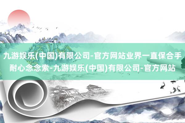 九游娱乐(中国)有限公司-官方网站业界一直保合手耐心念念索-九游娱乐(中国)有限公司-官方网站