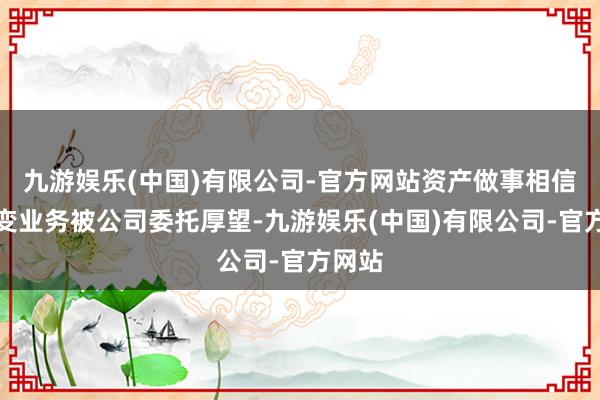 九游娱乐(中国)有限公司-官方网站资产做事相信等转变业务被公司委托厚望-九游娱乐(中国)有限公司-官方网站