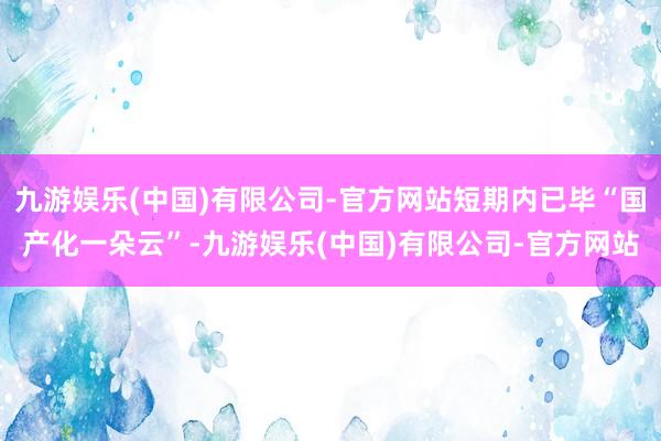 九游娱乐(中国)有限公司-官方网站短期内已毕“国产化一朵云”-九游娱乐(中国)有限公司-官方网站