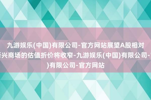 九游娱乐(中国)有限公司-官方网站展望A股相对于其他新兴商场的估值折价将收窄-九游娱乐(中国)有限公司-官方网站