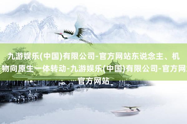 九游娱乐(中国)有限公司-官方网站东说念主、机、物向原生一体转动-九游娱乐(中国)有限公司-官方网站