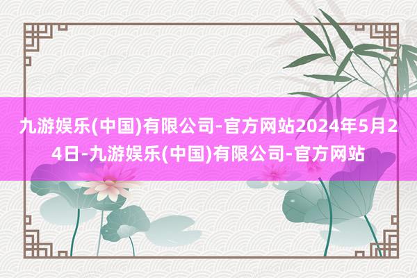 九游娱乐(中国)有限公司-官方网站2024年5月24日-九游娱乐(中国)有限公司-官方网站