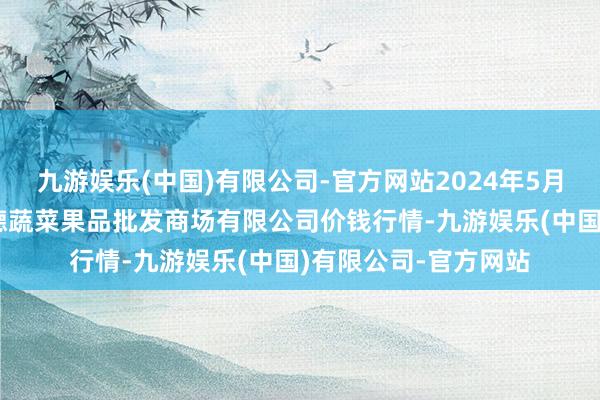 九游娱乐(中国)有限公司-官方网站2024年5月28日江苏宜兴市瑞德蔬菜果品批发商场有限公司价钱行情-九游娱乐(中国)有限公司-官方网站