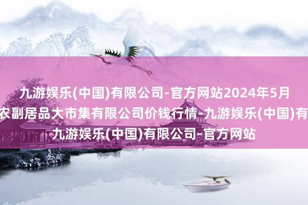 九游娱乐(中国)有限公司-官方网站2024年5月28日武汉白沙洲农副居品大市集有限公司价钱行情-九游娱乐(中国)有限公司-官方网站