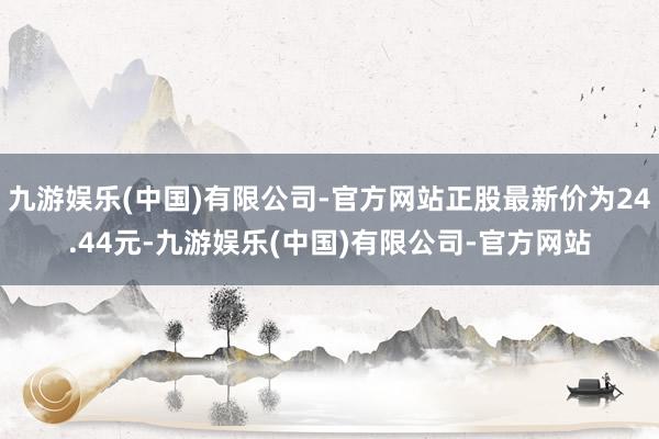 九游娱乐(中国)有限公司-官方网站正股最新价为24.44元-九游娱乐(中国)有限公司-官方网站