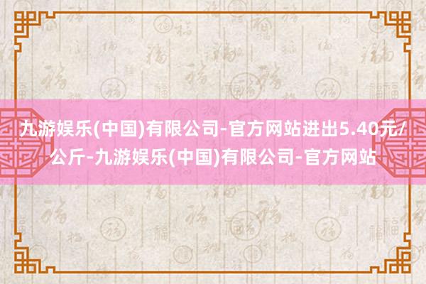 九游娱乐(中国)有限公司-官方网站进出5.40元/公斤-九游娱乐(中国)有限公司-官方网站