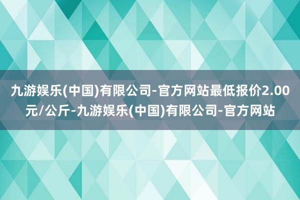 九游娱乐(中国)有限公司-官方网站最低报价2.00元/公斤-九游娱乐(中国)有限公司-官方网站